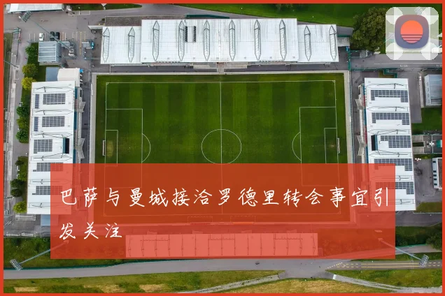巴萨与曼城接洽罗德里转会事宜引发关注