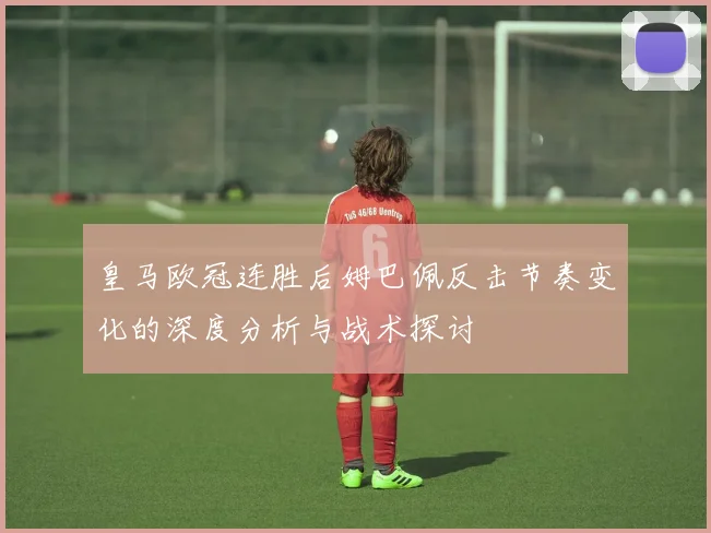 皇马欧冠连胜后姆巴佩反击节奏变化的深度分析与战术探讨